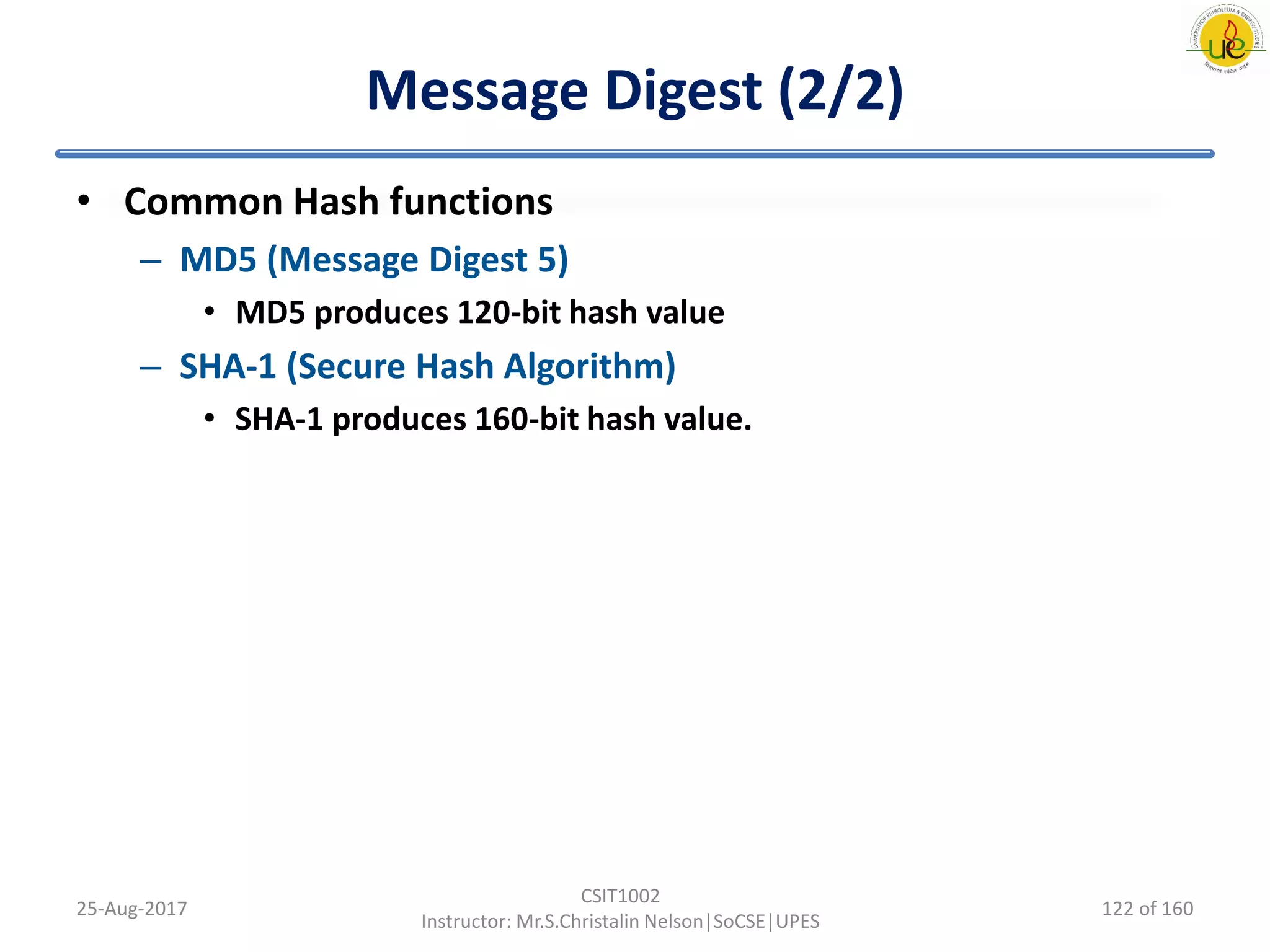 Message Digest (2/2)
• Common Hash functions
– MD5 (Message Digest 5)
• MD5 produces 120-bit hash value
– SHA-1 (Secure Hash Algorithm)
• SHA-1 produces 160-bit hash value.
25-Aug-2017
CSIT1002
Instructor: Mr.S.Christalin Nelson|SoCSE|UPES
122 of 160
 