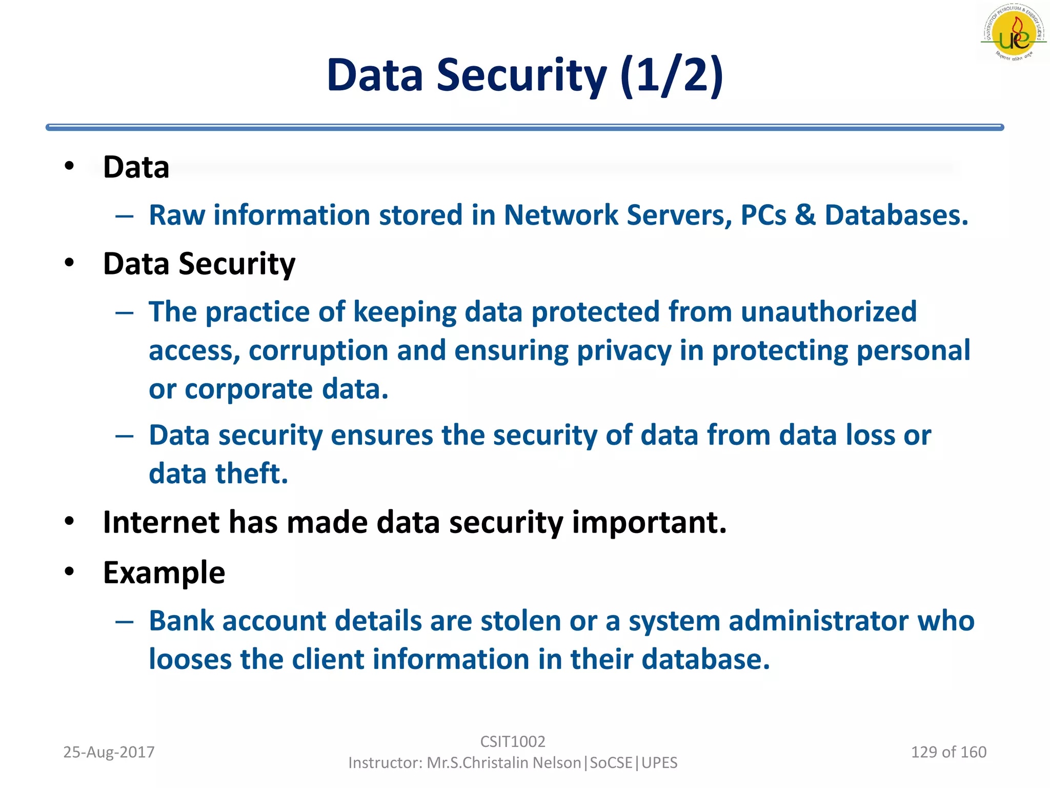 Data Security (1/2)
• Data
– Raw information stored in Network Servers, PCs & Databases.
• Data Security
– The practice of keeping data protected from unauthorized
access, corruption and ensuring privacy in protecting personal
or corporate data.
– Data security ensures the security of data from data loss or
data theft.
• Internet has made data security important.
• Example
– Bank account details are stolen or a system administrator who
looses the client information in their database.
25-Aug-2017
CSIT1002
Instructor: Mr.S.Christalin Nelson|SoCSE|UPES
129 of 160
 