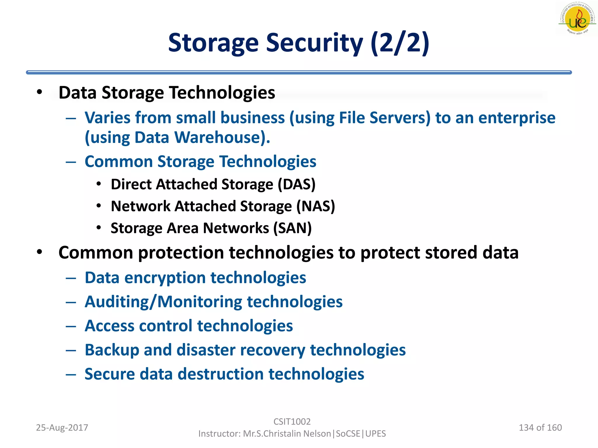 Storage Security (2/2)
• Data Storage Technologies
– Varies from small business (using File Servers) to an enterprise
(using Data Warehouse).
– Common Storage Technologies
• Direct Attached Storage (DAS)
• Network Attached Storage (NAS)
• Storage Area Networks (SAN)
• Common protection technologies to protect stored data
– Data encryption technologies
– Auditing/Monitoring technologies
– Access control technologies
– Backup and disaster recovery technologies
– Secure data destruction technologies
25-Aug-2017
CSIT1002
Instructor: Mr.S.Christalin Nelson|SoCSE|UPES
134 of 160
 
