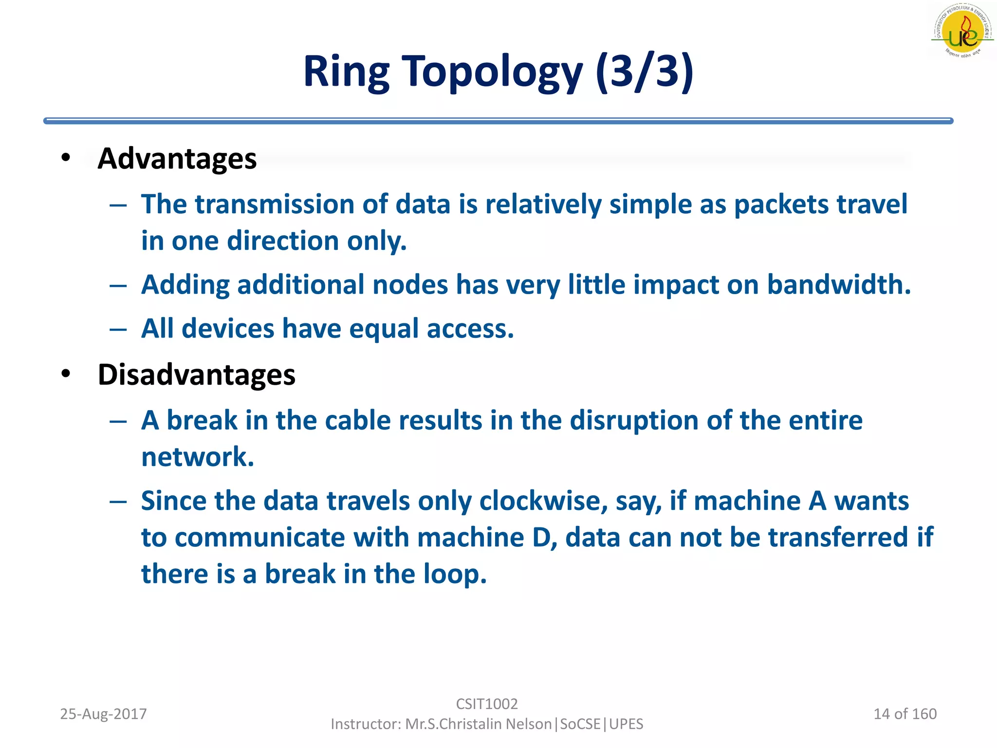 Ring Topology (3/3)
• Advantages
– The transmission of data is relatively simple as packets travel
in one direction only.
– Adding additional nodes has very little impact on bandwidth.
– All devices have equal access.
• Disadvantages
– A break in the cable results in the disruption of the entire
network.
– Since the data travels only clockwise, say, if machine A wants
to communicate with machine D, data can not be transferred if
there is a break in the loop.
25-Aug-2017
CSIT1002
Instructor: Mr.S.Christalin Nelson|SoCSE|UPES
14 of 160
 