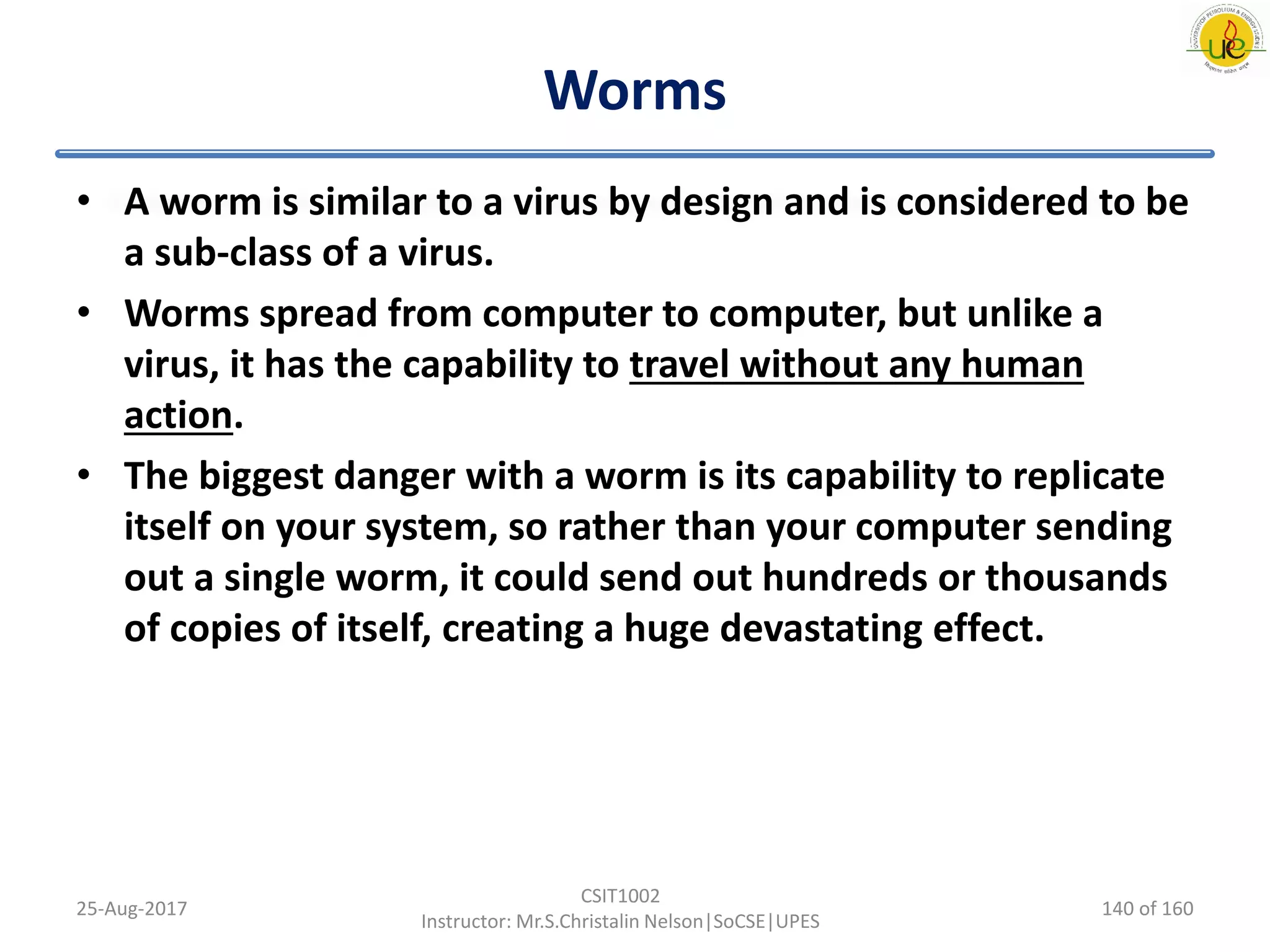 Worms
• A worm is similar to a virus by design and is considered to be
a sub-class of a virus.
• Worms spread from computer to computer, but unlike a
virus, it has the capability to travel without any human
action.
• The biggest danger with a worm is its capability to replicate
itself on your system, so rather than your computer sending
out a single worm, it could send out hundreds or thousands
of copies of itself, creating a huge devastating effect.
25-Aug-2017
CSIT1002
Instructor: Mr.S.Christalin Nelson|SoCSE|UPES
140 of 160
 