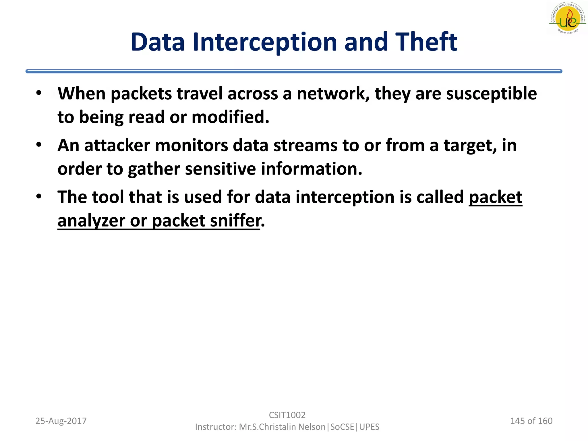 Data Interception and Theft
• When packets travel across a network, they are susceptible
to being read or modified.
• An attacker monitors data streams to or from a target, in
order to gather sensitive information.
• The tool that is used for data interception is called packet
analyzer or packet sniffer.
25-Aug-2017
CSIT1002
Instructor: Mr.S.Christalin Nelson|SoCSE|UPES
145 of 160
 