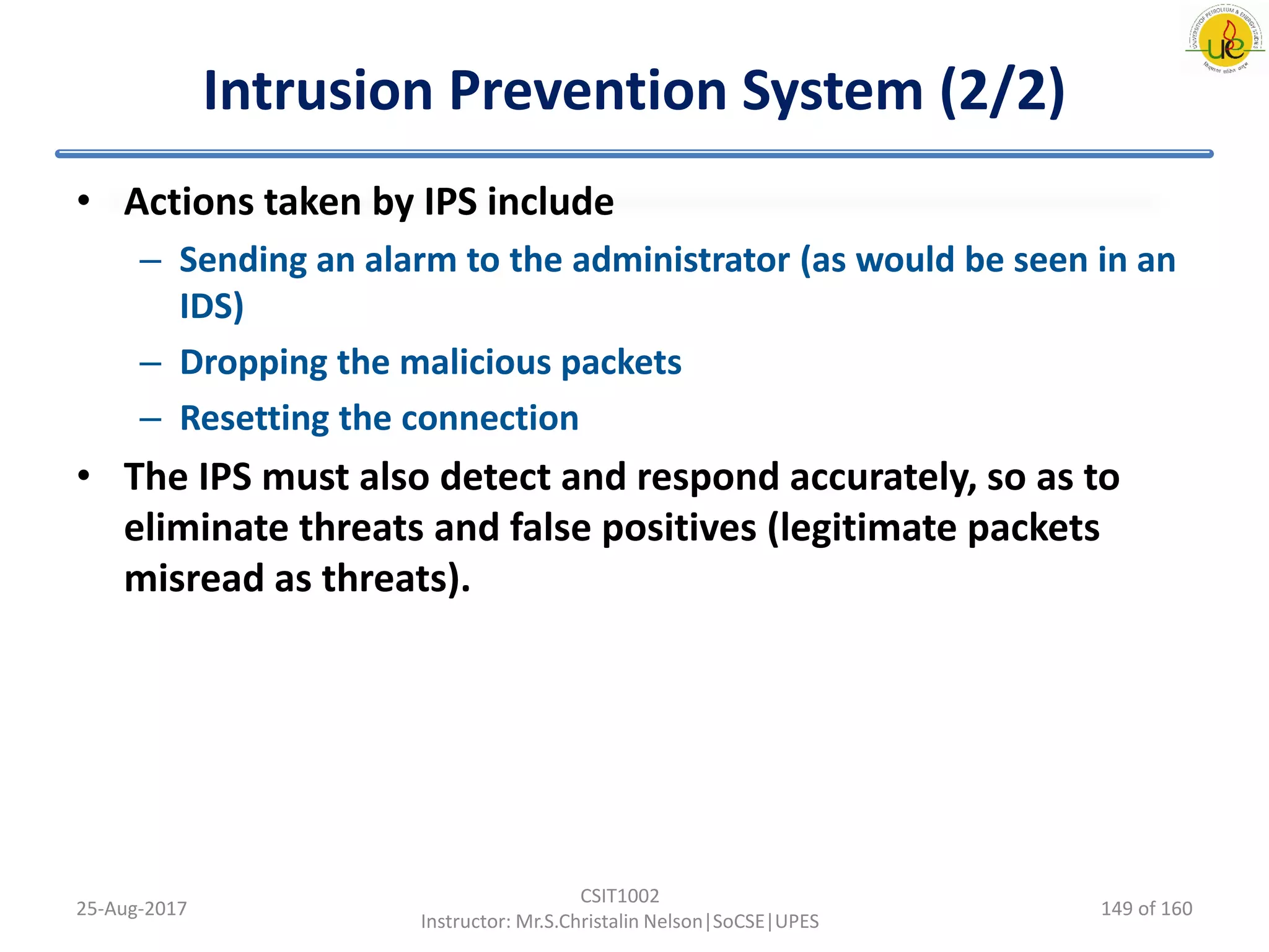Intrusion Prevention System (2/2)
• Actions taken by IPS include
– Sending an alarm to the administrator (as would be seen in an
IDS)
– Dropping the malicious packets
– Resetting the connection
• The IPS must also detect and respond accurately, so as to
eliminate threats and false positives (legitimate packets
misread as threats).
25-Aug-2017
CSIT1002
Instructor: Mr.S.Christalin Nelson|SoCSE|UPES
149 of 160
 