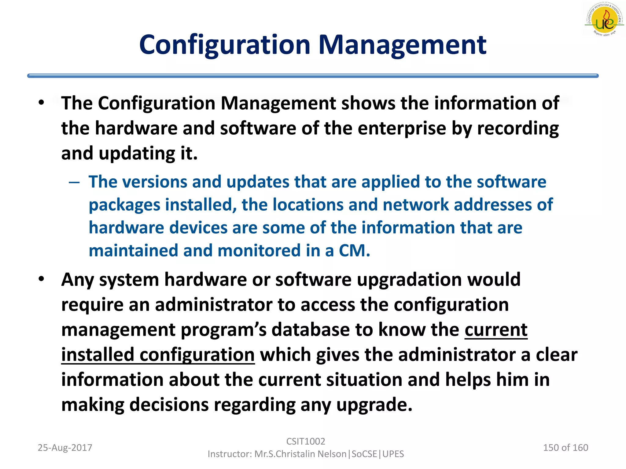 Configuration Management
• The Configuration Management shows the information of
the hardware and software of the enterprise by recording
and updating it.
– The versions and updates that are applied to the software
packages installed, the locations and network addresses of
hardware devices are some of the information that are
maintained and monitored in a CM.
• Any system hardware or software upgradation would
require an administrator to access the configuration
management program’s database to know the current
installed configuration which gives the administrator a clear
information about the current situation and helps him in
making decisions regarding any upgrade.
25-Aug-2017
CSIT1002
Instructor: Mr.S.Christalin Nelson|SoCSE|UPES
150 of 160
 