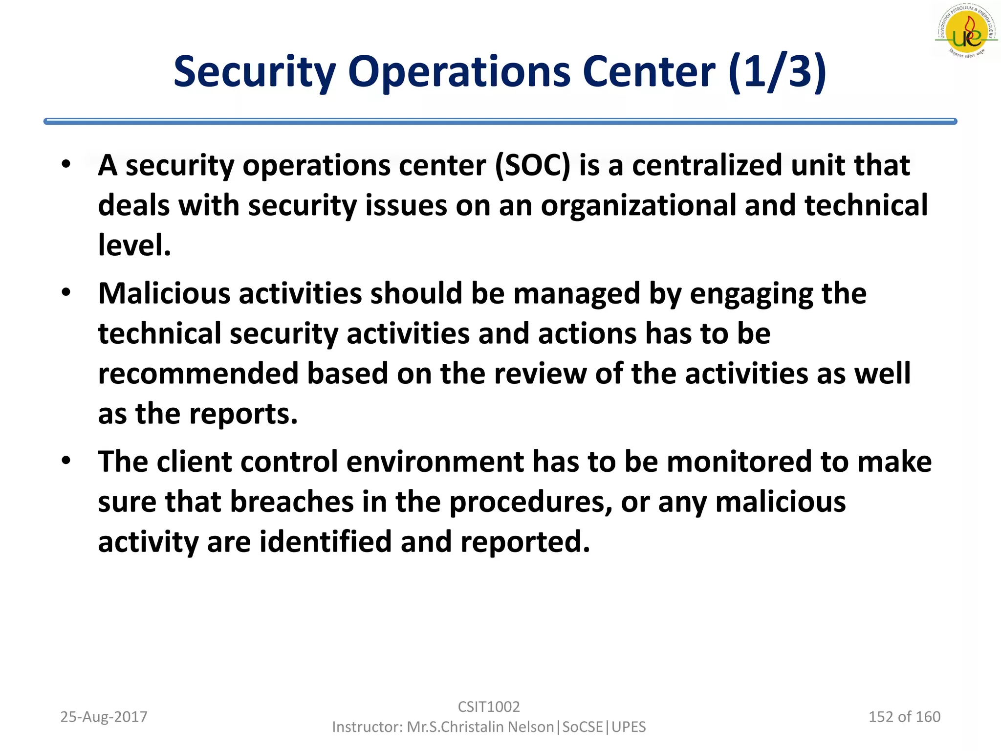 Security Operations Center (1/3)
• A security operations center (SOC) is a centralized unit that
deals with security issues on an organizational and technical
level.
• Malicious activities should be managed by engaging the
technical security activities and actions has to be
recommended based on the review of the activities as well
as the reports.
• The client control environment has to be monitored to make
sure that breaches in the procedures, or any malicious
activity are identified and reported.
25-Aug-2017
CSIT1002
Instructor: Mr.S.Christalin Nelson|SoCSE|UPES
152 of 160
 