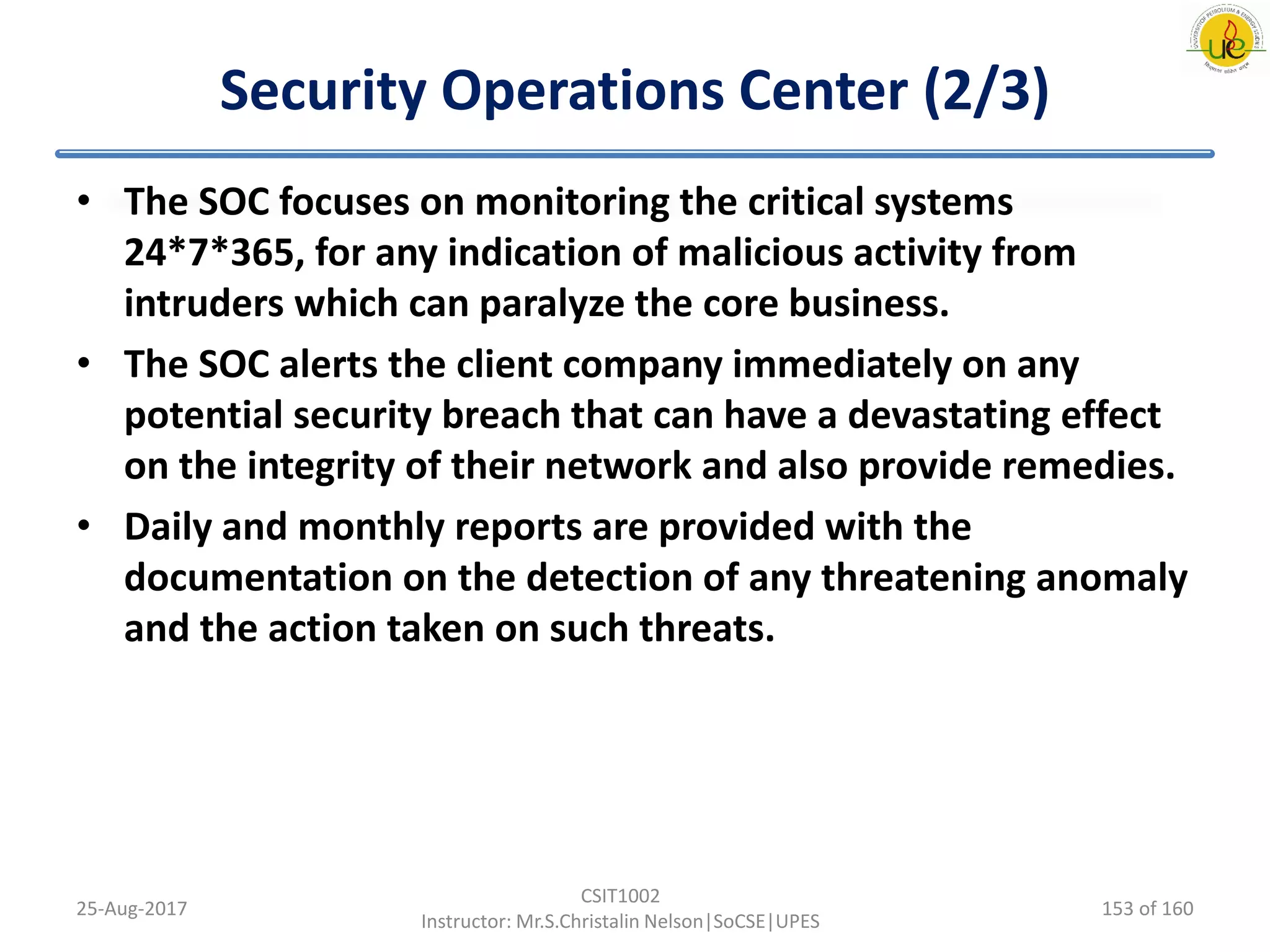 Security Operations Center (2/3)
• The SOC focuses on monitoring the critical systems
24*7*365, for any indication of malicious activity from
intruders which can paralyze the core business.
• The SOC alerts the client company immediately on any
potential security breach that can have a devastating effect
on the integrity of their network and also provide remedies.
• Daily and monthly reports are provided with the
documentation on the detection of any threatening anomaly
and the action taken on such threats.
25-Aug-2017
CSIT1002
Instructor: Mr.S.Christalin Nelson|SoCSE|UPES
153 of 160
 
