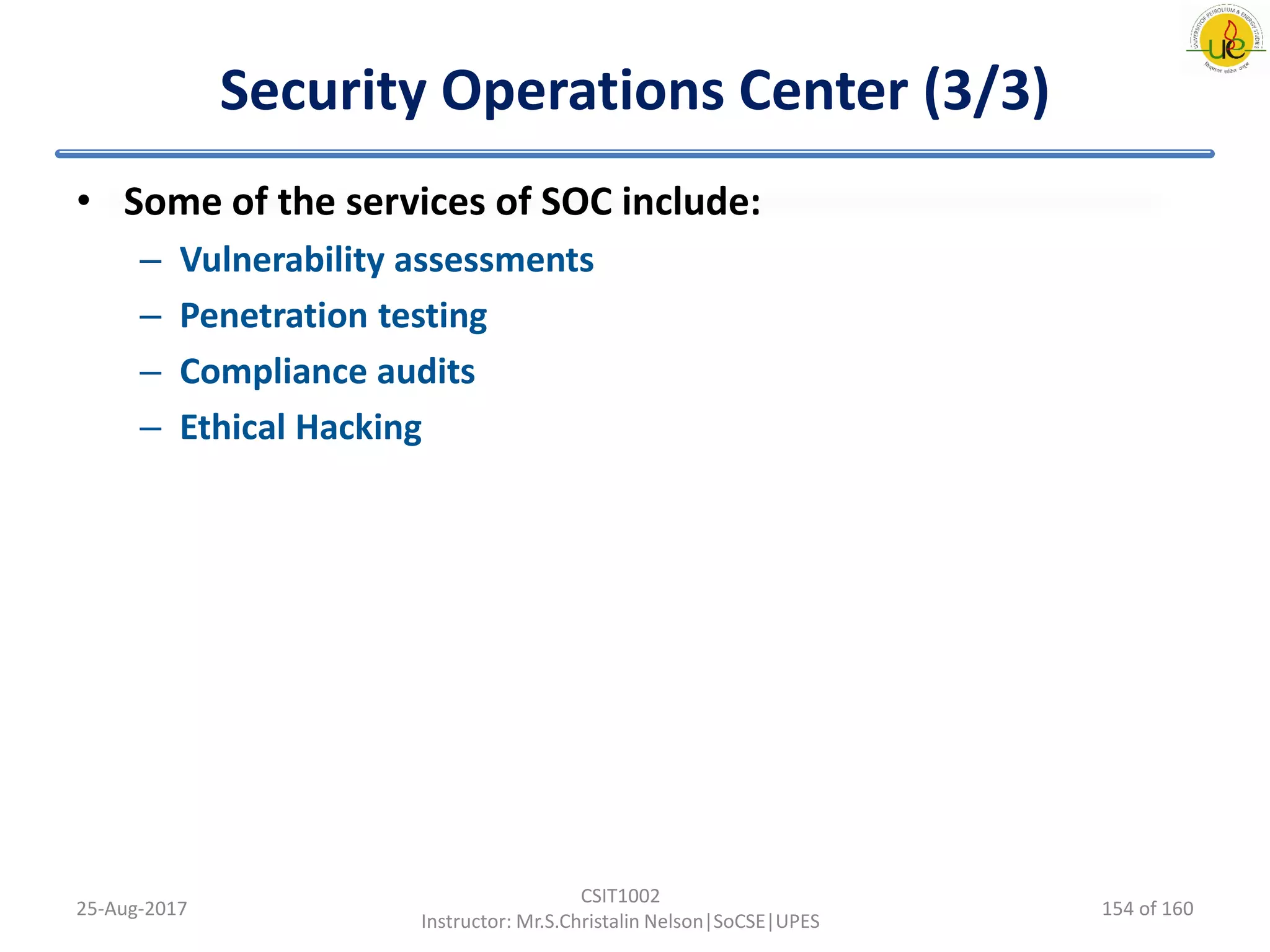 Security Operations Center (3/3)
• Some of the services of SOC include:
– Vulnerability assessments
– Penetration testing
– Compliance audits
– Ethical Hacking
25-Aug-2017
CSIT1002
Instructor: Mr.S.Christalin Nelson|SoCSE|UPES
154 of 160
 