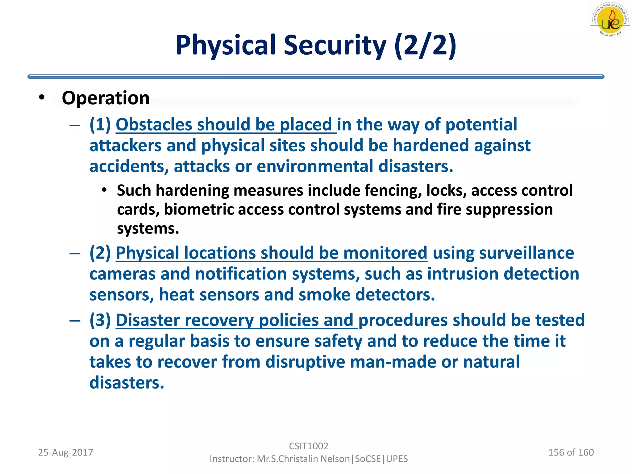 Physical Security (2/2)
• Operation
– (1) Obstacles should be placed in the way of potential
attackers and physical sites should be hardened against
accidents, attacks or environmental disasters.
• Such hardening measures include fencing, locks, access control
cards, biometric access control systems and fire suppression
systems.
– (2) Physical locations should be monitored using surveillance
cameras and notification systems, such as intrusion detection
sensors, heat sensors and smoke detectors.
– (3) Disaster recovery policies and procedures should be tested
on a regular basis to ensure safety and to reduce the time it
takes to recover from disruptive man-made or natural
disasters.
25-Aug-2017
CSIT1002
Instructor: Mr.S.Christalin Nelson|SoCSE|UPES
156 of 160
 
