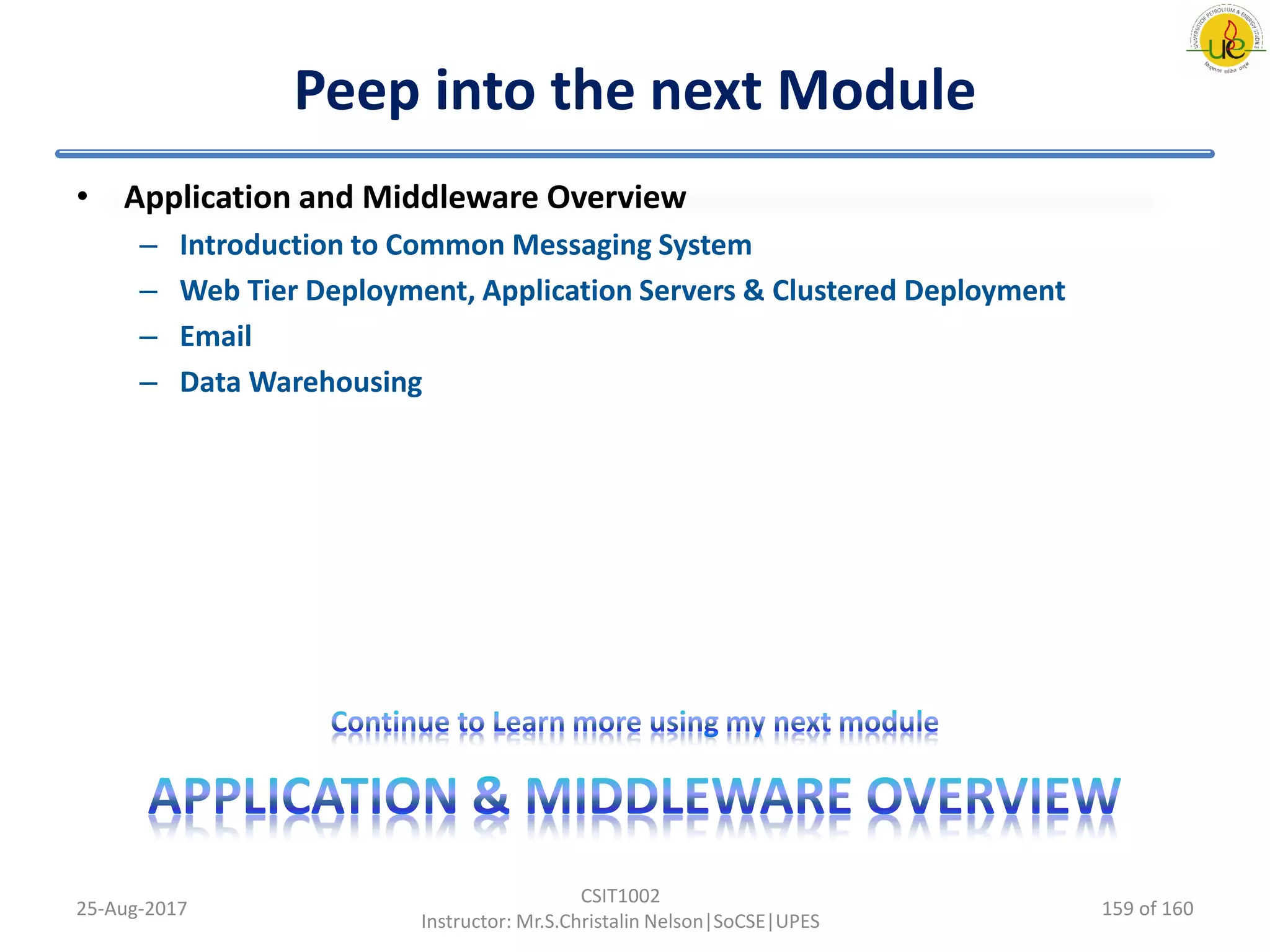 Peep into the next Module
• Application and Middleware Overview
– Introduction to Common Messaging System
– Web Tier Deployment, Application Servers & Clustered Deployment
– Email
– Data Warehousing
25-Aug-2017
CSIT1002
Instructor: Mr.S.Christalin Nelson|SoCSE|UPES
159 of 160
 