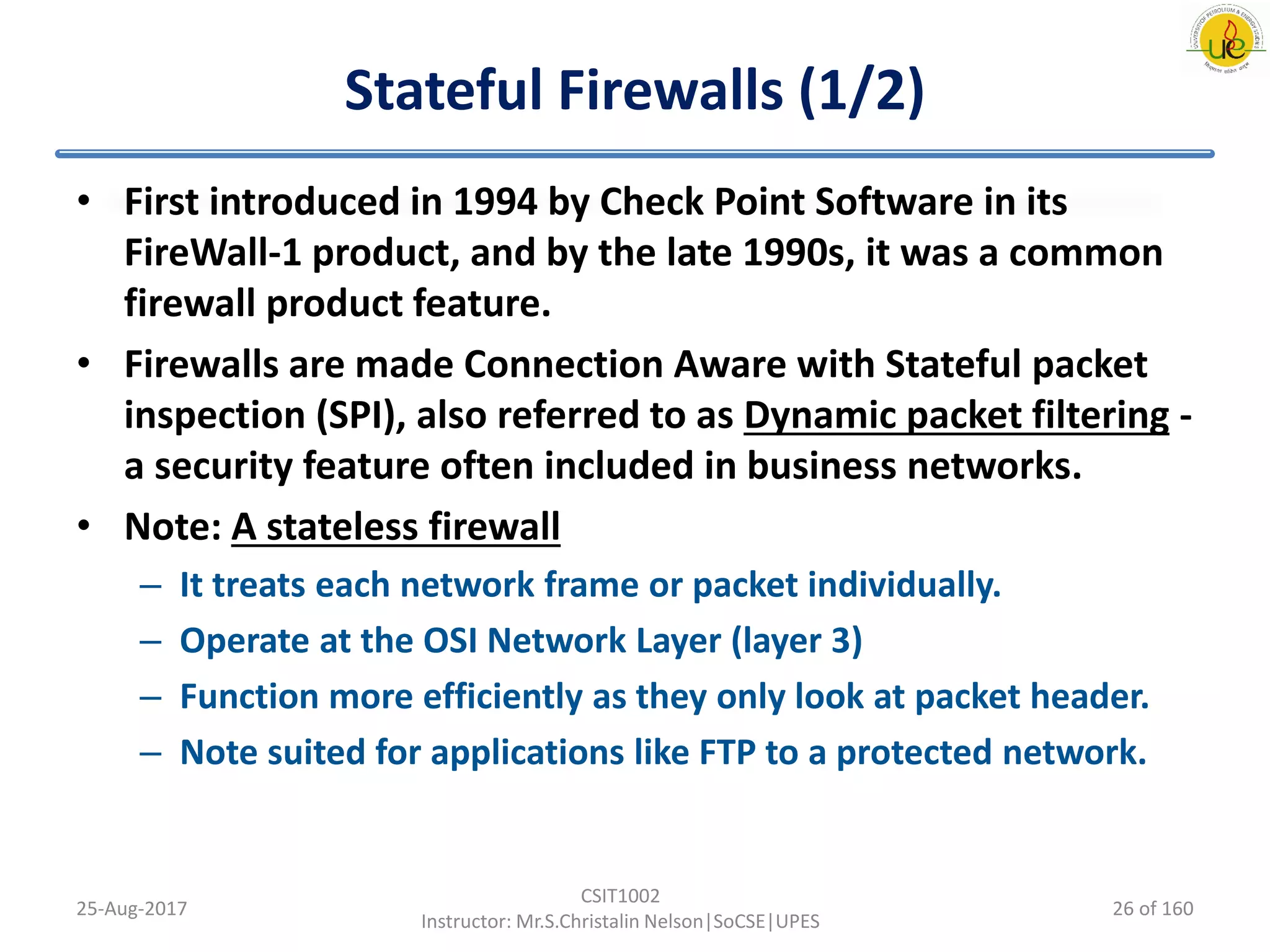 Stateful Firewalls (1/2)
• First introduced in 1994 by Check Point Software in its
FireWall-1 product, and by the late 1990s, it was a common
firewall product feature.
• Firewalls are made Connection Aware with Stateful packet
inspection (SPI), also referred to as Dynamic packet filtering -
a security feature often included in business networks.
• Note: A stateless firewall
– It treats each network frame or packet individually.
– Operate at the OSI Network Layer (layer 3)
– Function more efficiently as they only look at packet header.
– Note suited for applications like FTP to a protected network.
25-Aug-2017
CSIT1002
Instructor: Mr.S.Christalin Nelson|SoCSE|UPES
26 of 160
 