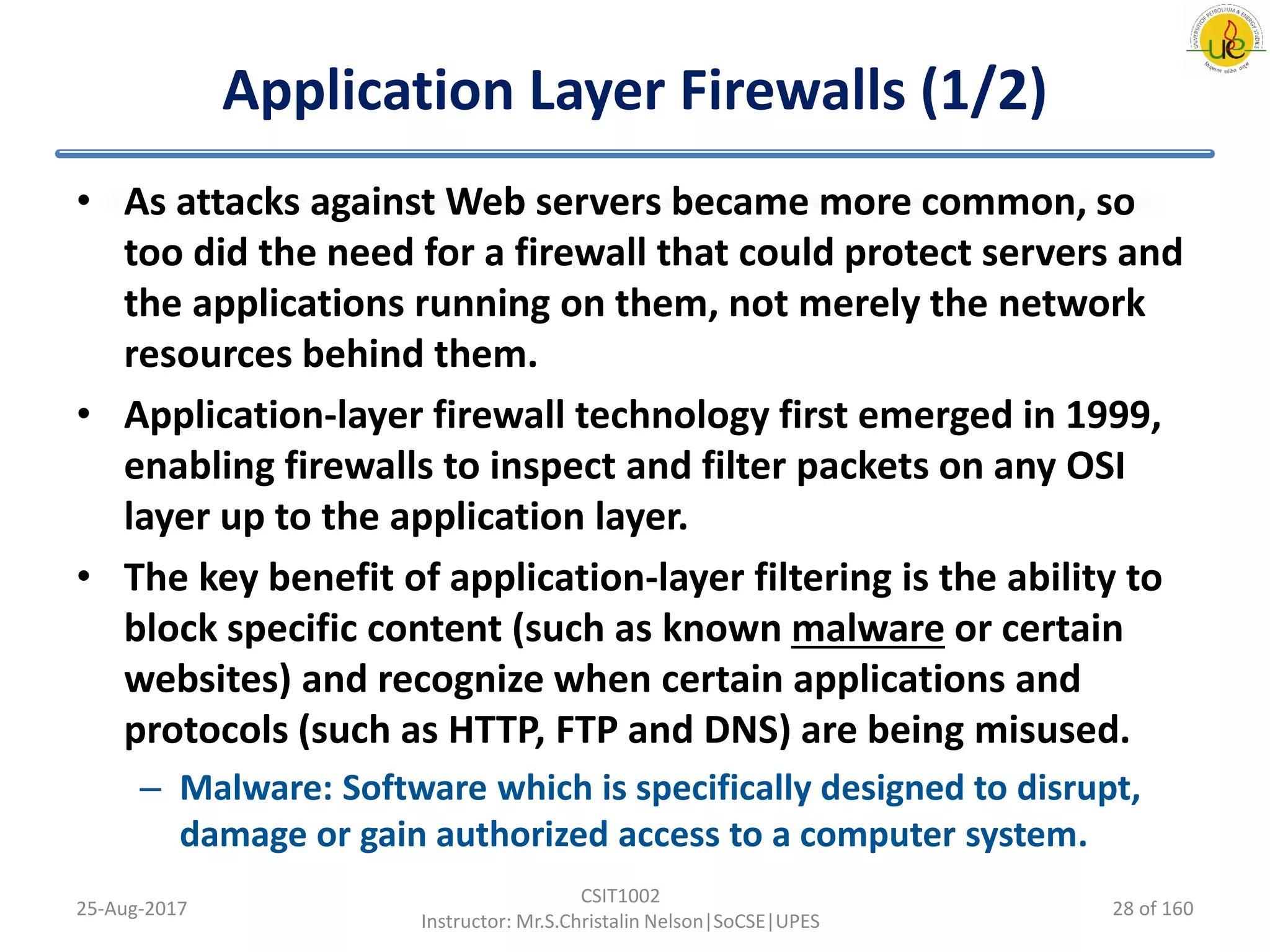 Application Layer Firewalls (1/2)
• As attacks against Web servers became more common, so
too did the need for a firewall that could protect servers and
the applications running on them, not merely the network
resources behind them.
• Application-layer firewall technology first emerged in 1999,
enabling firewalls to inspect and filter packets on any OSI
layer up to the application layer.
• The key benefit of application-layer filtering is the ability to
block specific content (such as known malware or certain
websites) and recognize when certain applications and
protocols (such as HTTP, FTP and DNS) are being misused.
– Malware: Software which is specifically designed to disrupt,
damage or gain authorized access to a computer system.
25-Aug-2017
CSIT1002
Instructor: Mr.S.Christalin Nelson|SoCSE|UPES
28 of 160
 