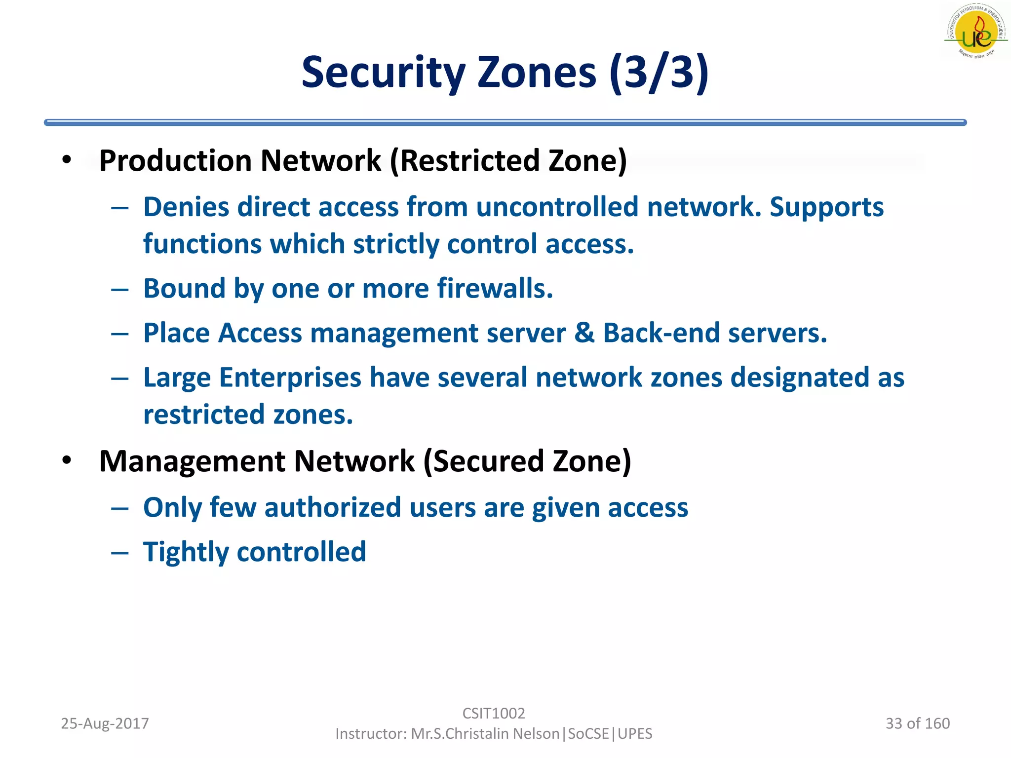 Security Zones (3/3)
• Production Network (Restricted Zone)
– Denies direct access from uncontrolled network. Supports
functions which strictly control access.
– Bound by one or more firewalls.
– Place Access management server & Back-end servers.
– Large Enterprises have several network zones designated as
restricted zones.
• Management Network (Secured Zone)
– Only few authorized users are given access
– Tightly controlled
25-Aug-2017
CSIT1002
Instructor: Mr.S.Christalin Nelson|SoCSE|UPES
33 of 160
 