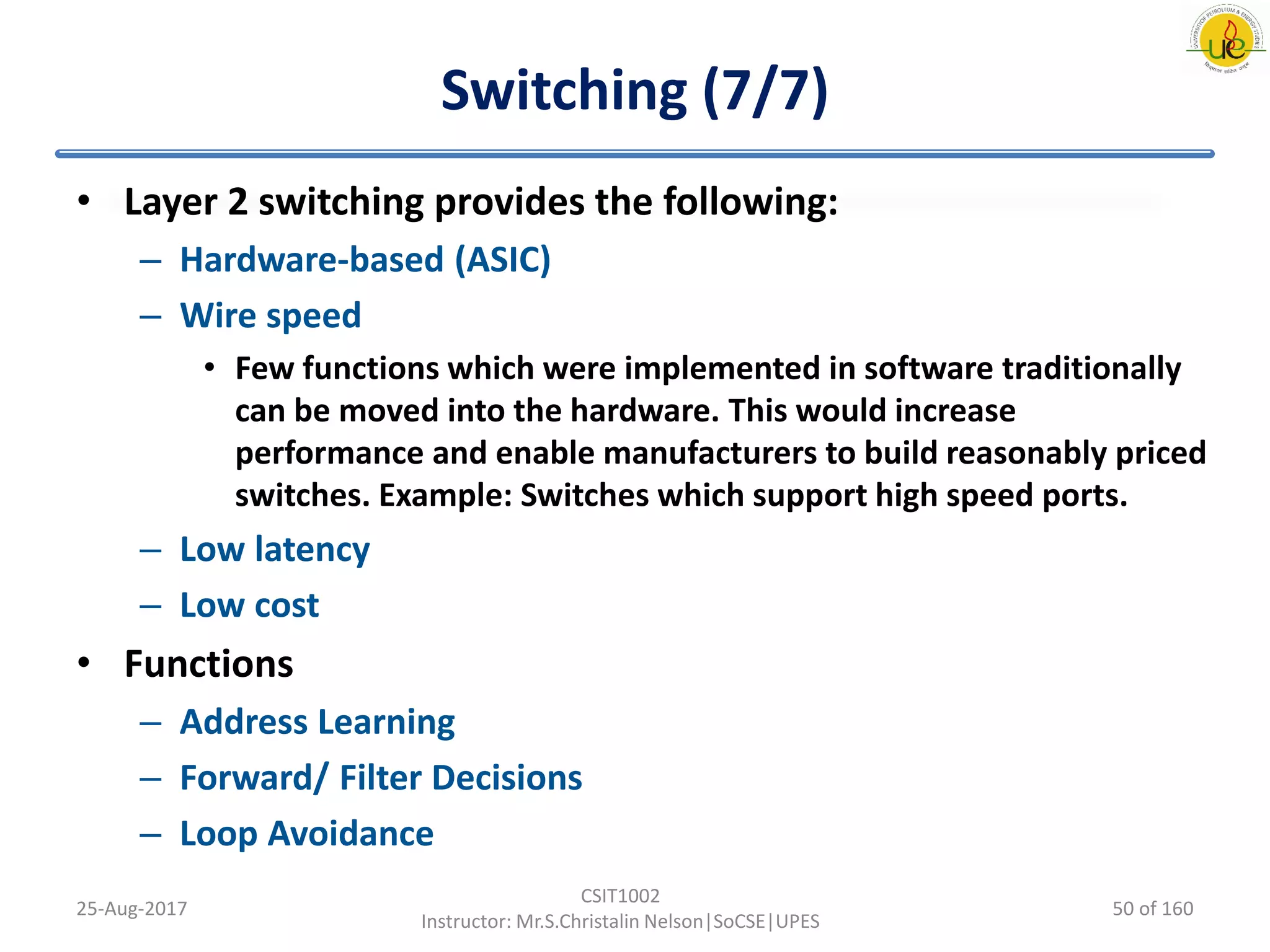 Switching (7/7)
• Layer 2 switching provides the following:
– Hardware-based (ASIC)
– Wire speed
• Few functions which were implemented in software traditionally
can be moved into the hardware. This would increase
performance and enable manufacturers to build reasonably priced
switches. Example: Switches which support high speed ports.
– Low latency
– Low cost
• Functions
– Address Learning
– Forward/ Filter Decisions
– Loop Avoidance
25-Aug-2017
CSIT1002
Instructor: Mr.S.Christalin Nelson|SoCSE|UPES
50 of 160
 
