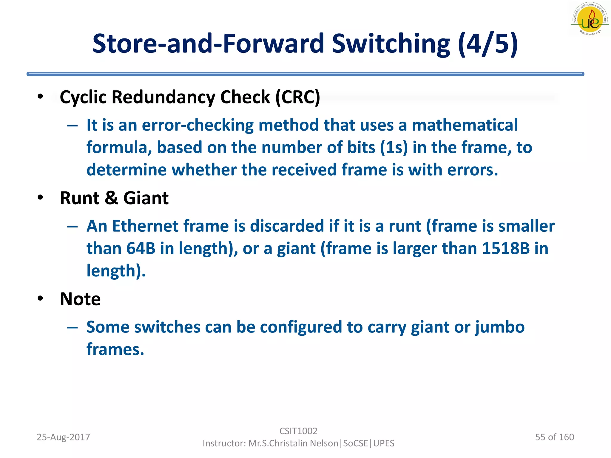 Store-and-Forward Switching (4/5)
• Cyclic Redundancy Check (CRC)
– It is an error-checking method that uses a mathematical
formula, based on the number of bits (1s) in the frame, to
determine whether the received frame is with errors.
• Runt & Giant
– An Ethernet frame is discarded if it is a runt (frame is smaller
than 64B in length), or a giant (frame is larger than 1518B in
length).
• Note
– Some switches can be configured to carry giant or jumbo
frames.
25-Aug-2017
CSIT1002
Instructor: Mr.S.Christalin Nelson|SoCSE|UPES
55 of 160
 