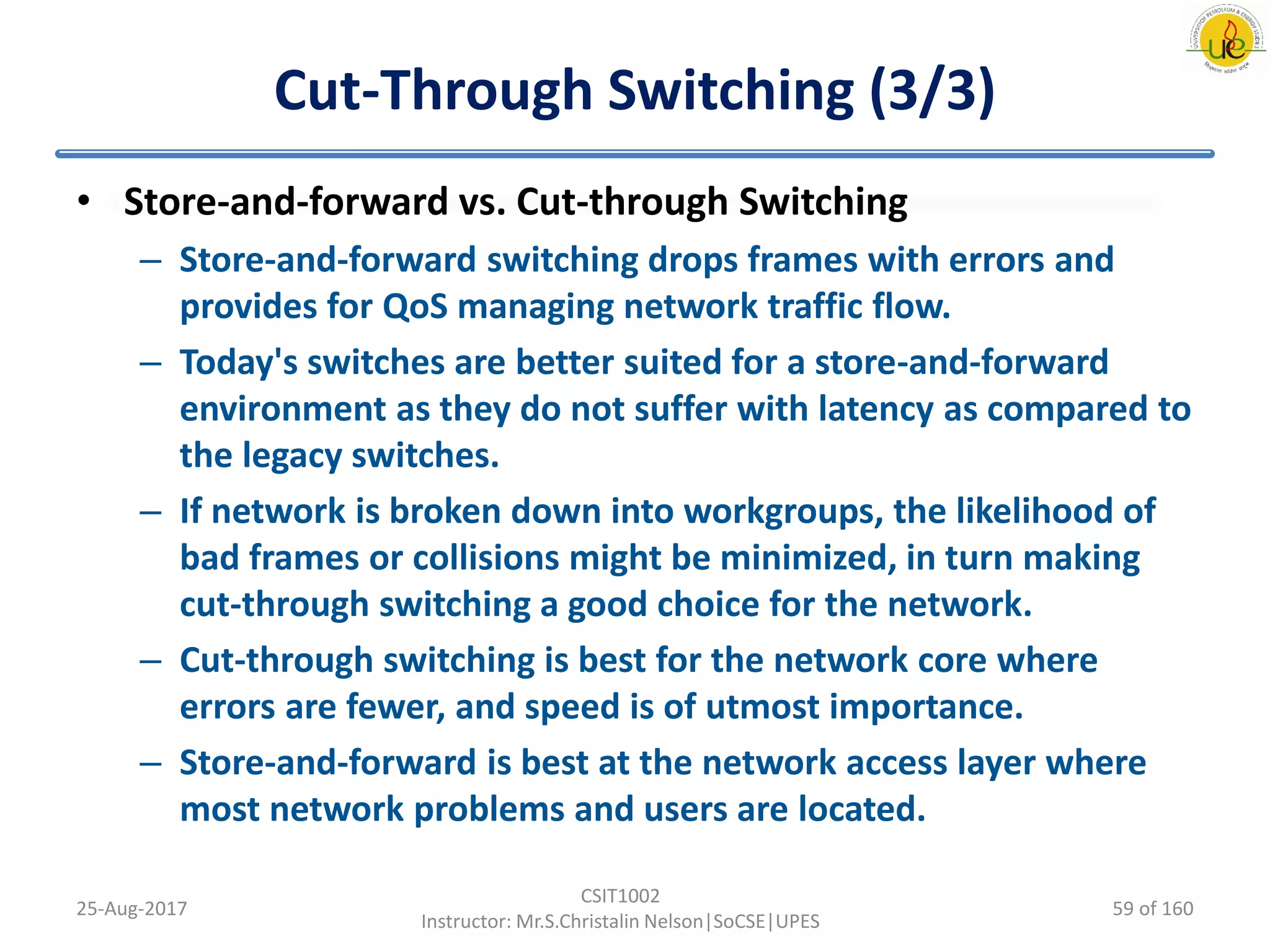 Cut-Through Switching (3/3)
• Store-and-forward vs. Cut-through Switching
– Store-and-forward switching drops frames with errors and
provides for QoS managing network traffic flow.
– Today's switches are better suited for a store-and-forward
environment as they do not suffer with latency as compared to
the legacy switches.
– If network is broken down into workgroups, the likelihood of
bad frames or collisions might be minimized, in turn making
cut-through switching a good choice for the network.
– Cut-through switching is best for the network core where
errors are fewer, and speed is of utmost importance.
– Store-and-forward is best at the network access layer where
most network problems and users are located.
25-Aug-2017
CSIT1002
Instructor: Mr.S.Christalin Nelson|SoCSE|UPES
59 of 160
 
