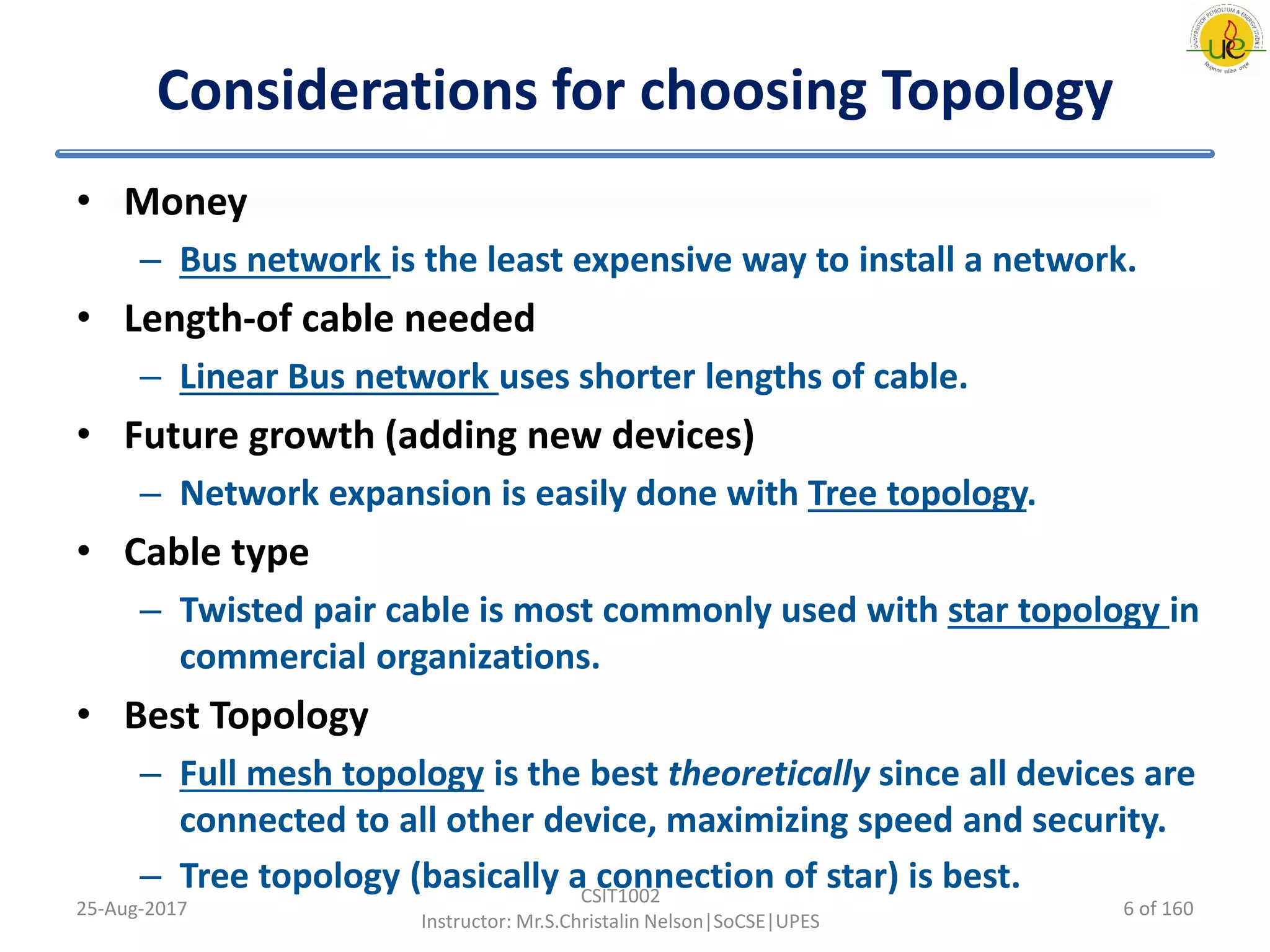 Considerations for choosing Topology
• Money
– Bus network is the least expensive way to install a network.
• Length-of cable needed
– Linear Bus network uses shorter lengths of cable.
• Future growth (adding new devices)
– Network expansion is easily done with Tree topology.
• Cable type
– Twisted pair cable is most commonly used with star topology in
commercial organizations.
• Best Topology
– Full mesh topology is the best theoretically since all devices are
connected to all other device, maximizing speed and security.
– Tree topology (basically a connection of star) is best.
25-Aug-2017
CSIT1002
Instructor: Mr.S.Christalin Nelson|SoCSE|UPES
6 of 160
 