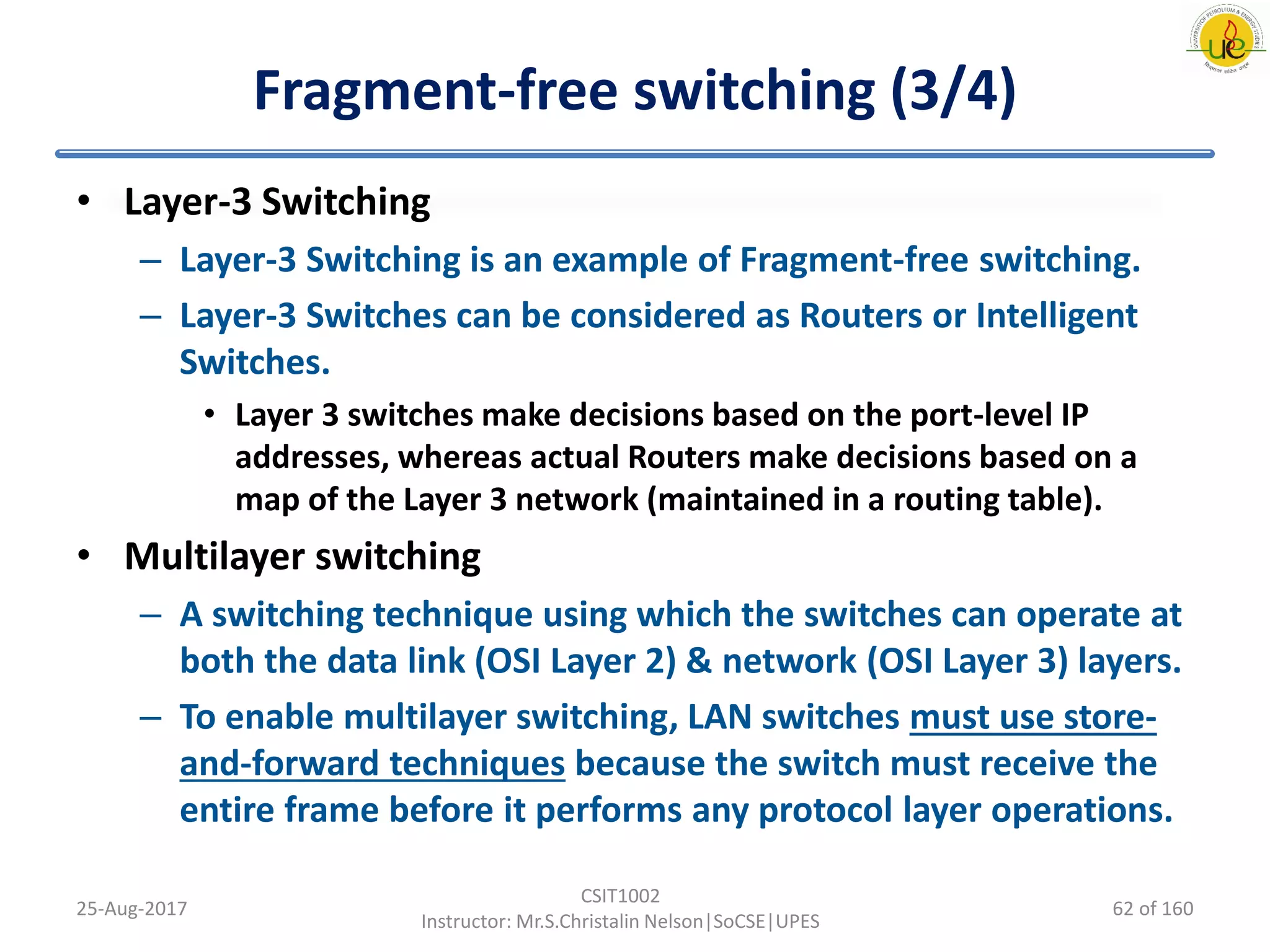 Fragment-free switching (3/4)
• Layer-3 Switching
– Layer-3 Switching is an example of Fragment-free switching.
– Layer-3 Switches can be considered as Routers or Intelligent
Switches.
• Layer 3 switches make decisions based on the port-level IP
addresses, whereas actual Routers make decisions based on a
map of the Layer 3 network (maintained in a routing table).
• Multilayer switching
– A switching technique using which the switches can operate at
both the data link (OSI Layer 2) & network (OSI Layer 3) layers.
– To enable multilayer switching, LAN switches must use store-
and-forward techniques because the switch must receive the
entire frame before it performs any protocol layer operations.
25-Aug-2017
CSIT1002
Instructor: Mr.S.Christalin Nelson|SoCSE|UPES
62 of 160
 