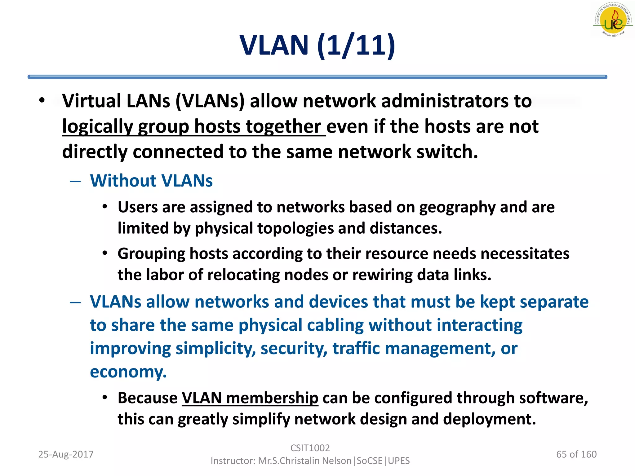 VLAN (1/11)
• Virtual LANs (VLANs) allow network administrators to
logically group hosts together even if the hosts are not
directly connected to the same network switch.
– Without VLANs
• Users are assigned to networks based on geography and are
limited by physical topologies and distances.
• Grouping hosts according to their resource needs necessitates
the labor of relocating nodes or rewiring data links.
– VLANs allow networks and devices that must be kept separate
to share the same physical cabling without interacting
improving simplicity, security, traffic management, or
economy.
• Because VLAN membership can be configured through software,
this can greatly simplify network design and deployment.
25-Aug-2017
CSIT1002
Instructor: Mr.S.Christalin Nelson|SoCSE|UPES
65 of 160
 