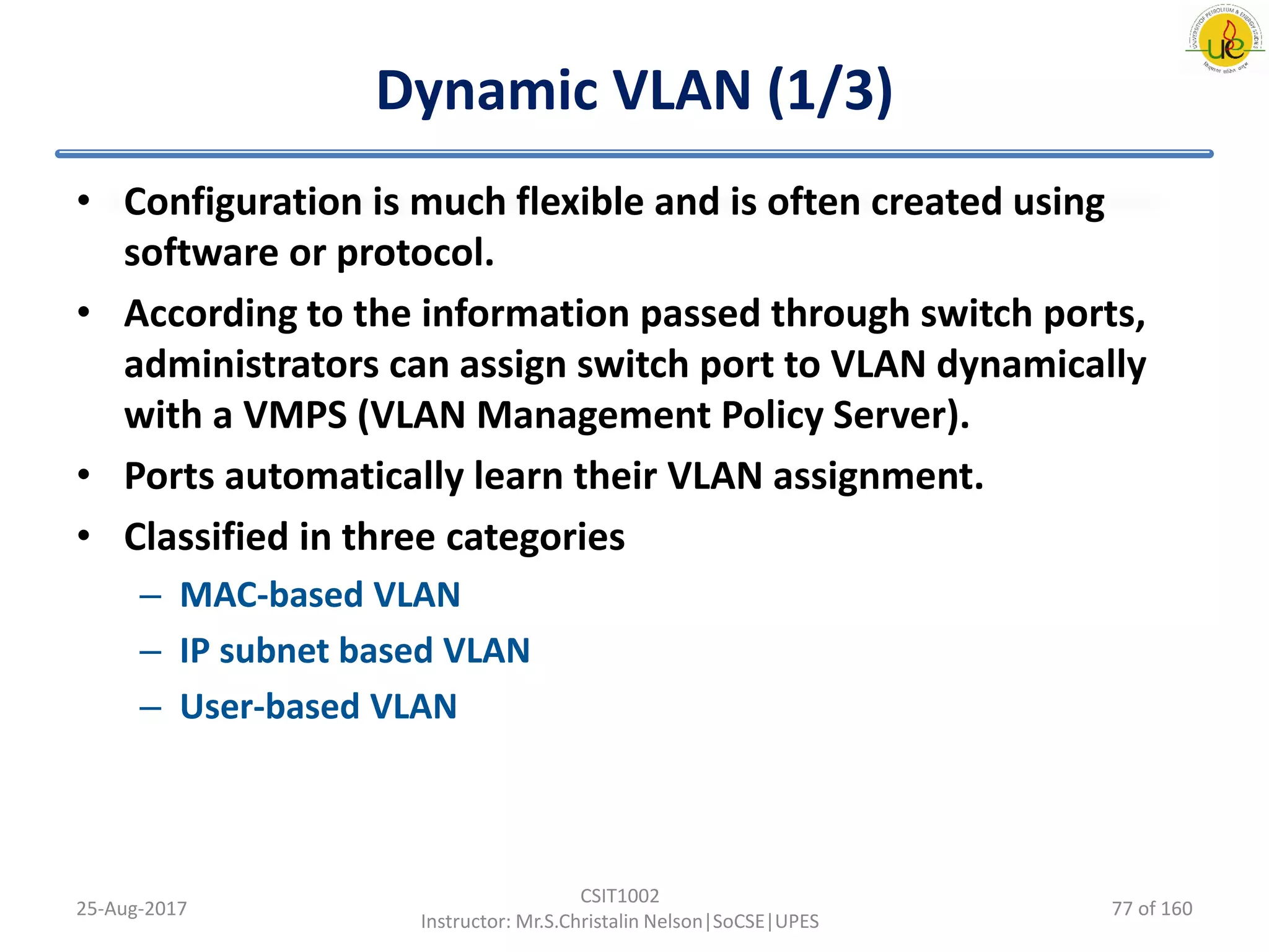 Dynamic VLAN (1/3)
• Configuration is much flexible and is often created using
software or protocol.
• According to the information passed through switch ports,
administrators can assign switch port to VLAN dynamically
with a VMPS (VLAN Management Policy Server).
• Ports automatically learn their VLAN assignment.
• Classified in three categories
– MAC-based VLAN
– IP subnet based VLAN
– User-based VLAN
25-Aug-2017
CSIT1002
Instructor: Mr.S.Christalin Nelson|SoCSE|UPES
77 of 160
 
