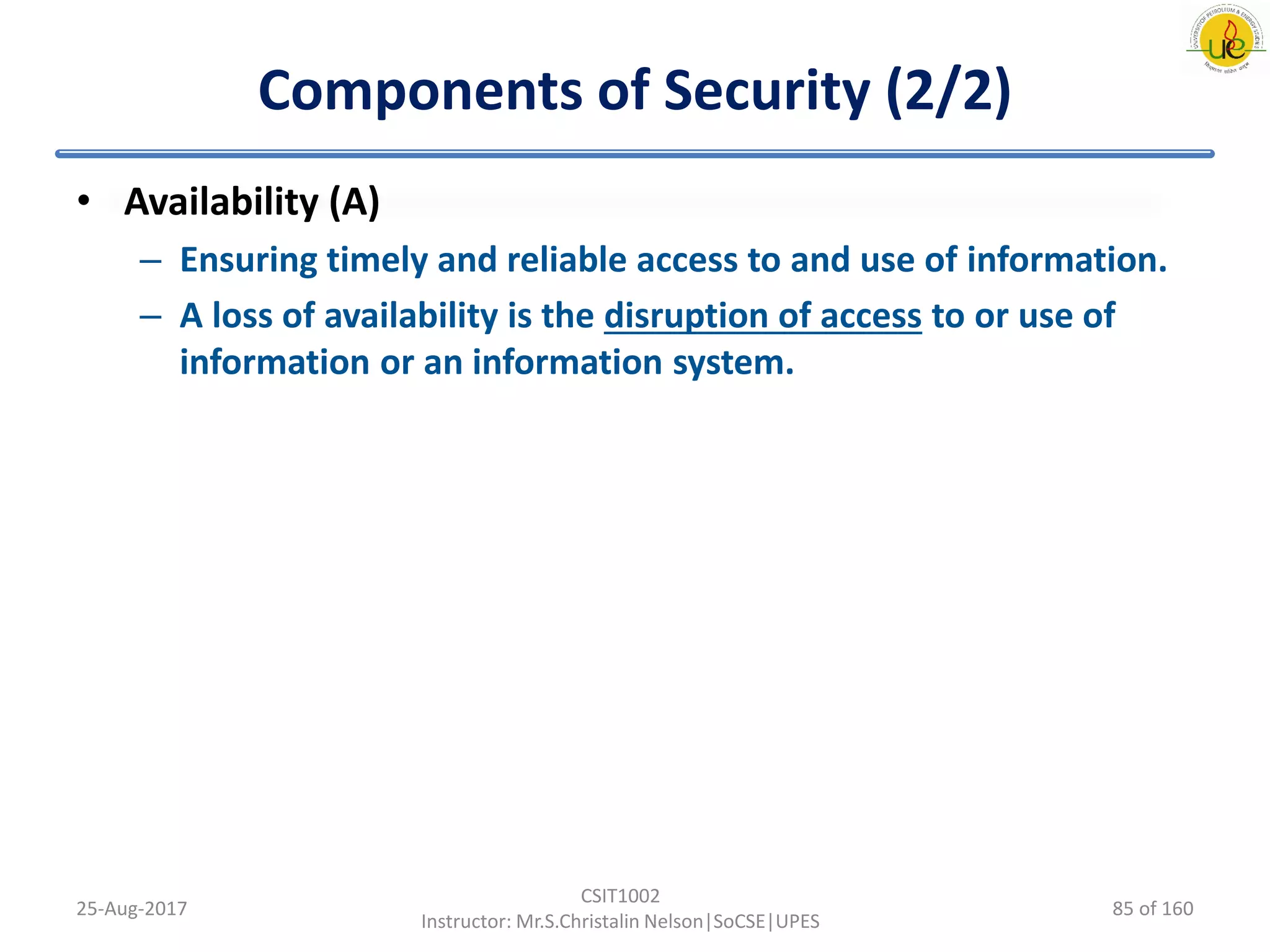 Components of Security (2/2)
• Availability (A)
– Ensuring timely and reliable access to and use of information.
– A loss of availability is the disruption of access to or use of
information or an information system.
25-Aug-2017
CSIT1002
Instructor: Mr.S.Christalin Nelson|SoCSE|UPES
85 of 160
 