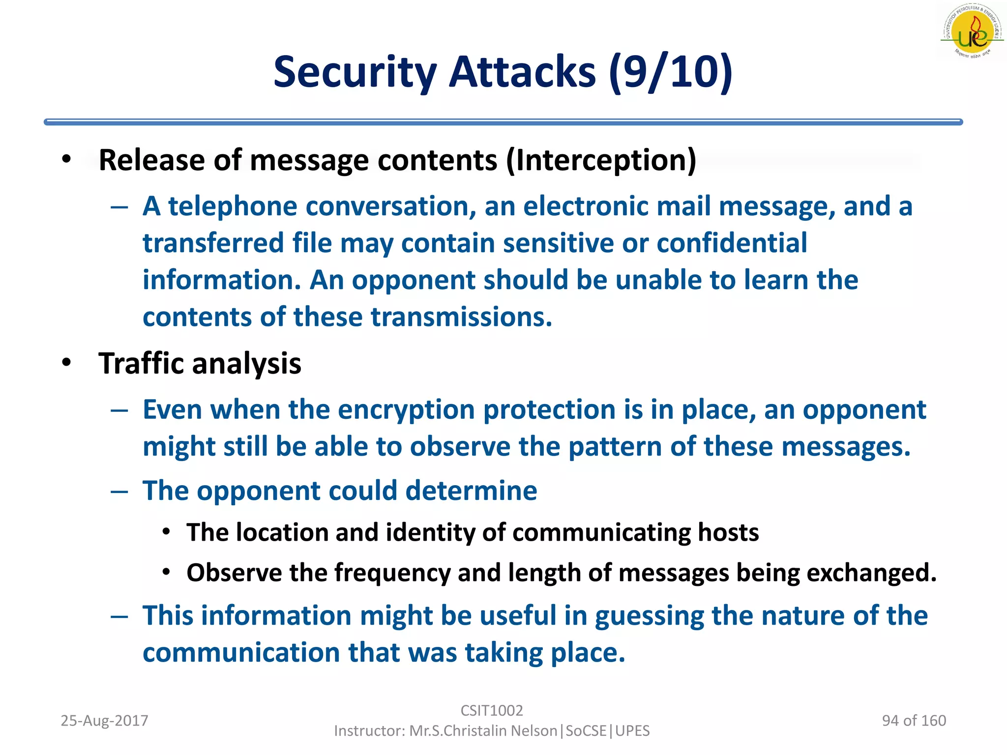Security Attacks (9/10)
25-Aug-2017
CSIT1002
Instructor: Mr.S.Christalin Nelson|SoCSE|UPES
• Release of message contents (Interception)
– A telephone conversation, an electronic mail message, and a
transferred file may contain sensitive or confidential
information. An opponent should be unable to learn the
contents of these transmissions.
• Traffic analysis
– Even when the encryption protection is in place, an opponent
might still be able to observe the pattern of these messages.
– The opponent could determine
• The location and identity of communicating hosts
• Observe the frequency and length of messages being exchanged.
– This information might be useful in guessing the nature of the
communication that was taking place.
94 of 160
 