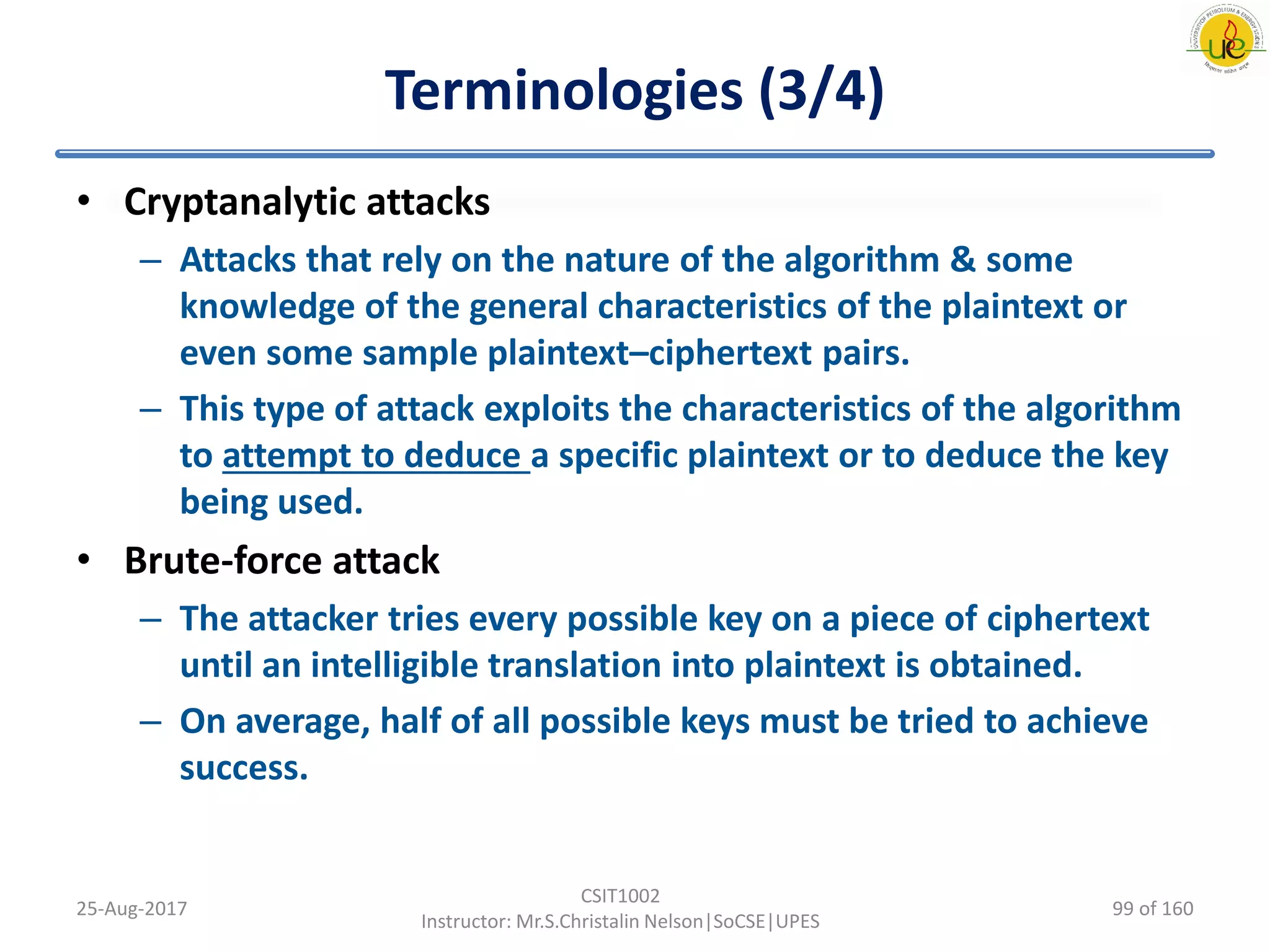 Terminologies (3/4)
• Cryptanalytic attacks
– Attacks that rely on the nature of the algorithm & some
knowledge of the general characteristics of the plaintext or
even some sample plaintext–ciphertext pairs.
– This type of attack exploits the characteristics of the algorithm
to attempt to deduce a specific plaintext or to deduce the key
being used.
• Brute-force attack
– The attacker tries every possible key on a piece of ciphertext
until an intelligible translation into plaintext is obtained.
– On average, half of all possible keys must be tried to achieve
success.
25-Aug-2017
CSIT1002
Instructor: Mr.S.Christalin Nelson|SoCSE|UPES
99 of 160
 