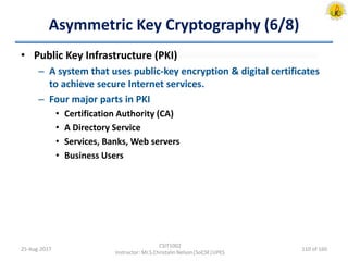 Asymmetric Key Cryptography (6/8)
• Public Key Infrastructure (PKI)
– A system that uses public-key encryption & digital certificates
to achieve secure Internet services.
– Four major parts in PKI
• Certification Authority (CA)
• A Directory Service
• Services, Banks, Web servers
• Business Users
25-Aug-2017
CSIT1002
Instructor: Mr.S.Christalin Nelson|SoCSE|UPES
110 of 160
 