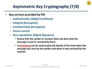 Asymmetric Key Cryptography (7/8)
• Key services provided by PKI
– Authentication (Digital Certificate)
– Integrity (Encryption)
– Confidentiality (Encryption)
– Access control
– Non-repudiation (Digital Signature)
• Ensure that the sender or receiver does not deny that the
message is sent or received by them.
• A timestamp can be used to give the details of the time when the
message was sent by the sender and when it was received by the
receiver.
25-Aug-2017
CSIT1002
Instructor: Mr.S.Christalin Nelson|SoCSE|UPES
111 of 160
 