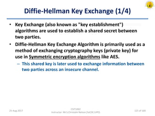 Diffie-Hellman Key Exchange (1/4)
• Key Exchange (also known as "key establishment")
algorithms are used to establish a shared secret between
two parties.
• Diffie-Hellman Key Exchange Algorithm is primarily used as a
method of exchanging cryptography keys (private key) for
use in Symmetric encryption algorithms like AES.
– This shared key is later used to exchange information between
two parties across an insecure channel.
25-Aug-2017
CSIT1002
Instructor: Mr.S.Christalin Nelson|SoCSE|UPES
115 of 160
 