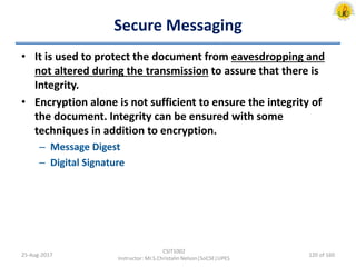 Secure Messaging
• It is used to protect the document from eavesdropping and
not altered during the transmission to assure that there is
Integrity.
• Encryption alone is not sufficient to ensure the integrity of
the document. Integrity can be ensured with some
techniques in addition to encryption.
– Message Digest
– Digital Signature
25-Aug-2017
CSIT1002
Instructor: Mr.S.Christalin Nelson|SoCSE|UPES
120 of 160
 