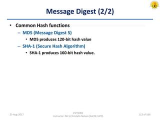 Message Digest (2/2)
• Common Hash functions
– MD5 (Message Digest 5)
• MD5 produces 120-bit hash value
– SHA-1 (Secure Hash Algorithm)
• SHA-1 produces 160-bit hash value.
25-Aug-2017
CSIT1002
Instructor: Mr.S.Christalin Nelson|SoCSE|UPES
122 of 160
 