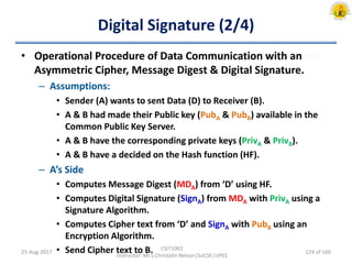Digital Signature (2/4)
• Operational Procedure of Data Communication with an
Asymmetric Cipher, Message Digest & Digital Signature.
– Assumptions:
• Sender (A) wants to sent Data (D) to Receiver (B).
• A & B had made their Public key (PubA & PubB) available in the
Common Public Key Server.
• A & B have the corresponding private keys (PrivA & PrivB).
• A & B have a decided on the Hash function (HF).
– A’s Side
• Computes Message Digest (MDA) from ‘D’ using HF.
• Computes Digital Signature (SignA) from MDA with PrivA using a
Signature Algorithm.
• Computes Cipher text from ‘D’ and SignA with PubB using an
Encryption Algorithm.
• Send Cipher text to B.25-Aug-2017
CSIT1002
Instructor: Mr.S.Christalin Nelson|SoCSE|UPES
124 of 160
 