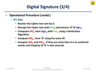 Digital Signature (3/4)
• Operational Procedure (contd.)
– B’s Side
• Receive the Cipher text sent by A.
• Decrypt the Cipher text with PrivB and extracts ‘D’ & SignA.
• Computes MDA from SignA with PubA using a Verification
Algorithm.
• Compute MDA1 from ‘D’ using the same HF.
• Compare MDA and MDA1. If they are same then A is an authentic
sender and Integrity of ‘D’ is also ensured.
25-Aug-2017
CSIT1002
Instructor: Mr.S.Christalin Nelson|SoCSE|UPES
125 of 160
 