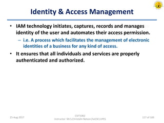 Identity & Access Management
• IAM technology initiates, captures, records and manages
identity of the user and automates their access permission.
– i.e. A process which facilitates the management of electronic
identities of a business for any kind of access.
• It ensures that all individuals and services are properly
authenticated and authorized.
25-Aug-2017
CSIT1002
Instructor: Mr.S.Christalin Nelson|SoCSE|UPES
127 of 160
 