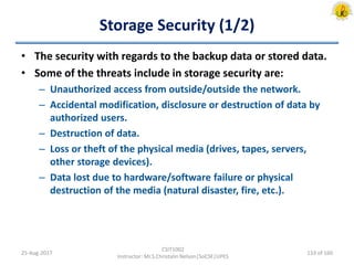 Storage Security (1/2)
• The security with regards to the backup data or stored data.
• Some of the threats include in storage security are:
– Unauthorized access from outside/outside the network.
– Accidental modification, disclosure or destruction of data by
authorized users.
– Destruction of data.
– Loss or theft of the physical media (drives, tapes, servers,
other storage devices).
– Data lost due to hardware/software failure or physical
destruction of the media (natural disaster, fire, etc.).
25-Aug-2017
CSIT1002
Instructor: Mr.S.Christalin Nelson|SoCSE|UPES
133 of 160
 