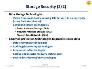 Storage Security (2/2)
• Data Storage Technologies
– Varies from small business (using File Servers) to an enterprise
(using Data Warehouse).
– Common Storage Technologies
• Direct Attached Storage (DAS)
• Network Attached Storage (NAS)
• Storage Area Networks (SAN)
• Common protection technologies to protect stored data
– Data encryption technologies
– Auditing/Monitoring technologies
– Access control technologies
– Backup and disaster recovery technologies
– Secure data destruction technologies
25-Aug-2017
CSIT1002
Instructor: Mr.S.Christalin Nelson|SoCSE|UPES
134 of 160
 