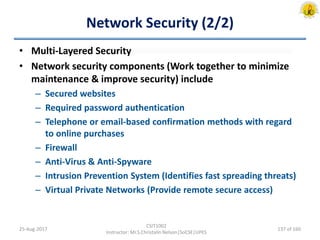 Network Security (2/2)
• Multi-Layered Security
• Network security components (Work together to minimize
maintenance & improve security) include
– Secured websites
– Required password authentication
– Telephone or email-based confirmation methods with regard
to online purchases
– Firewall
– Anti-Virus & Anti-Spyware
– Intrusion Prevention System (Identifies fast spreading threats)
– Virtual Private Networks (Provide remote secure access)
25-Aug-2017
CSIT1002
Instructor: Mr.S.Christalin Nelson|SoCSE|UPES
137 of 160
 