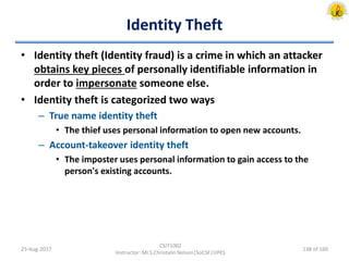 Identity Theft
• Identity theft (Identity fraud) is a crime in which an attacker
obtains key pieces of personally identifiable information in
order to impersonate someone else.
• Identity theft is categorized two ways
– True name identity theft
• The thief uses personal information to open new accounts.
– Account-takeover identity theft
• The imposter uses personal information to gain access to the
person's existing accounts.
25-Aug-2017
CSIT1002
Instructor: Mr.S.Christalin Nelson|SoCSE|UPES
138 of 160
 