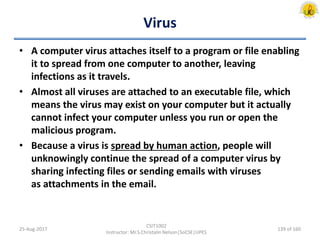 Virus
• A computer virus attaches itself to a program or file enabling
it to spread from one computer to another, leaving
infections as it travels.
• Almost all viruses are attached to an executable file, which
means the virus may exist on your computer but it actually
cannot infect your computer unless you run or open the
malicious program.
• Because a virus is spread by human action, people will
unknowingly continue the spread of a computer virus by
sharing infecting files or sending emails with viruses
as attachments in the email.
25-Aug-2017
CSIT1002
Instructor: Mr.S.Christalin Nelson|SoCSE|UPES
139 of 160
 
