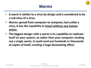 Worms
• A worm is similar to a virus by design and is considered to be
a sub-class of a virus.
• Worms spread from computer to computer, but unlike a
virus, it has the capability to travel without any human
action.
• The biggest danger with a worm is its capability to replicate
itself on your system, so rather than your computer sending
out a single worm, it could send out hundreds or thousands
of copies of itself, creating a huge devastating effect.
25-Aug-2017
CSIT1002
Instructor: Mr.S.Christalin Nelson|SoCSE|UPES
140 of 160
 