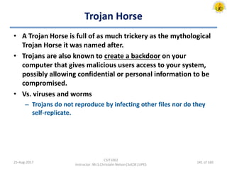 Trojan Horse
• A Trojan Horse is full of as much trickery as the mythological
Trojan Horse it was named after.
• Trojans are also known to create a backdoor on your
computer that gives malicious users access to your system,
possibly allowing confidential or personal information to be
compromised.
• Vs. viruses and worms
– Trojans do not reproduce by infecting other files nor do they
self-replicate.
25-Aug-2017
CSIT1002
Instructor: Mr.S.Christalin Nelson|SoCSE|UPES
141 of 160
 