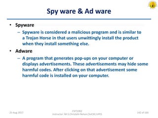 Spy ware & Ad ware
• Spyware
– Spyware is considered a malicious program and is similar to
a Trojan Horse in that users unwittingly install the product
when they install something else.
• Adware
– A program that generates pop-ups on your computer or
displays advertisements. These advertisements may hide some
harmful codes. After clicking on that advertisement some
harmful code is installed on your computer.
25-Aug-2017
CSIT1002
Instructor: Mr.S.Christalin Nelson|SoCSE|UPES
142 of 160
 