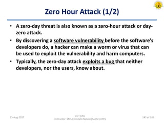 Zero Hour Attack (1/2)
• A zero-day threat is also known as a zero-hour attack or day-
zero attack.
• By discovering a software vulnerability before the software's
developers do, a hacker can make a worm or virus that can
be used to exploit the vulnerability and harm computers.
• Typically, the zero-day attack exploits a bug that neither
developers, nor the users, know about.
25-Aug-2017
CSIT1002
Instructor: Mr.S.Christalin Nelson|SoCSE|UPES
143 of 160
 