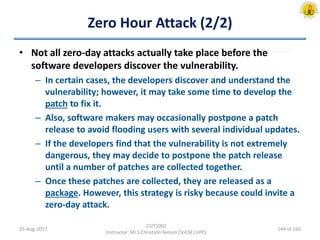 Zero Hour Attack (2/2)
• Not all zero-day attacks actually take place before the
software developers discover the vulnerability.
– In certain cases, the developers discover and understand the
vulnerability; however, it may take some time to develop the
patch to fix it.
– Also, software makers may occasionally postpone a patch
release to avoid flooding users with several individual updates.
– If the developers find that the vulnerability is not extremely
dangerous, they may decide to postpone the patch release
until a number of patches are collected together.
– Once these patches are collected, they are released as a
package. However, this strategy is risky because could invite a
zero-day attack.
25-Aug-2017
CSIT1002
Instructor: Mr.S.Christalin Nelson|SoCSE|UPES
144 of 160
 