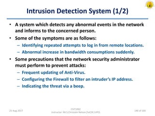 Intrusion Detection System (1/2)
• A system which detects any abnormal events in the network
and informs to the concerned person.
• Some of the symptoms are as follows:
– Identifying repeated attempts to log in from remote locations.
– Abnormal increase in bandwidth consumptions suddenly.
• Some precautions that the network security administrator
must perform to prevent attacks:
– Frequent updating of Anti-Virus.
– Configuring the Firewall to filter an intruder’s IP address.
– Indicating the threat via a beep.
25-Aug-2017
CSIT1002
Instructor: Mr.S.Christalin Nelson|SoCSE|UPES
146 of 160
 