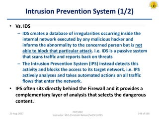 Intrusion Prevention System (1/2)
• Vs. IDS
– IDS creates a database of irregularities occurring inside the
internal network executed by any malicious hacker and
informs the abnormality to the concerned person but is not
able to block that particular attack. i.e. IDS is a passive system
that scans traffic and reports back on threats
– The Intrusion Prevention System (IPS) instead detects this
activity and blocks the access to its target network. i.e. IPS
actively analyses and takes automated actions on all traffic
flows that enter the network.
• IPS often sits directly behind the Firewall and it provides a
complementary layer of analysis that selects the dangerous
content.
25-Aug-2017
CSIT1002
Instructor: Mr.S.Christalin Nelson|SoCSE|UPES
148 of 160
 