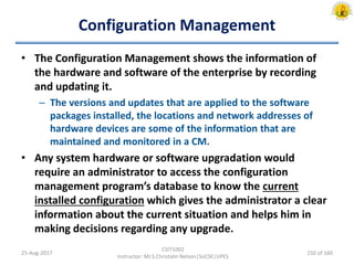 Configuration Management
• The Configuration Management shows the information of
the hardware and software of the enterprise by recording
and updating it.
– The versions and updates that are applied to the software
packages installed, the locations and network addresses of
hardware devices are some of the information that are
maintained and monitored in a CM.
• Any system hardware or software upgradation would
require an administrator to access the configuration
management program’s database to know the current
installed configuration which gives the administrator a clear
information about the current situation and helps him in
making decisions regarding any upgrade.
25-Aug-2017
CSIT1002
Instructor: Mr.S.Christalin Nelson|SoCSE|UPES
150 of 160
 