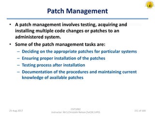 Patch Management
• A patch management involves testing, acquiring and
installing multiple code changes or patches to an
administered system.
• Some of the patch management tasks are:
– Deciding on the appropriate patches for particular systems
– Ensuring proper installation of the patches
– Testing process after installation
– Documentation of the procedures and maintaining current
knowledge of available patches
25-Aug-2017
CSIT1002
Instructor: Mr.S.Christalin Nelson|SoCSE|UPES
151 of 160
 