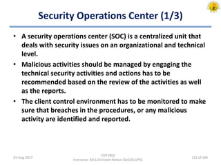 Security Operations Center (1/3)
• A security operations center (SOC) is a centralized unit that
deals with security issues on an organizational and technical
level.
• Malicious activities should be managed by engaging the
technical security activities and actions has to be
recommended based on the review of the activities as well
as the reports.
• The client control environment has to be monitored to make
sure that breaches in the procedures, or any malicious
activity are identified and reported.
25-Aug-2017
CSIT1002
Instructor: Mr.S.Christalin Nelson|SoCSE|UPES
152 of 160
 