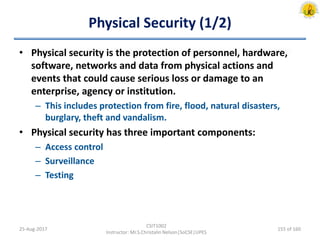 Physical Security (1/2)
• Physical security is the protection of personnel, hardware,
software, networks and data from physical actions and
events that could cause serious loss or damage to an
enterprise, agency or institution.
– This includes protection from fire, flood, natural disasters,
burglary, theft and vandalism.
• Physical security has three important components:
– Access control
– Surveillance
– Testing
25-Aug-2017
CSIT1002
Instructor: Mr.S.Christalin Nelson|SoCSE|UPES
155 of 160
 